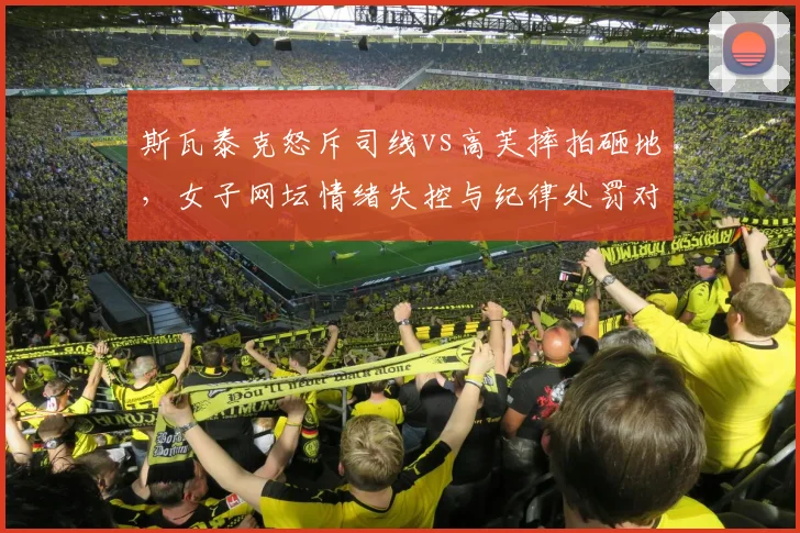 斯瓦泰克怒斥司线vs高芙摔拍砸地，女子网坛情绪失控与纪律处罚对比