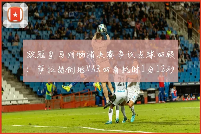 欧冠皇马利物浦决赛争议点球回顾：萨拉赫倒地VAR回看耗时1分12秒